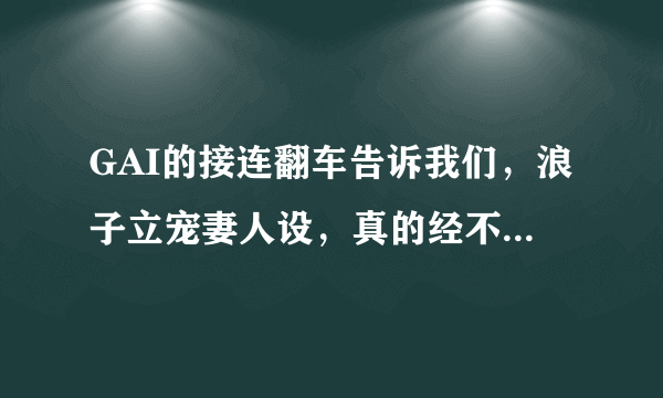 GAI的接连翻车告诉我们，浪子立宠妻人设，真的经不起推敲，你怎么看？