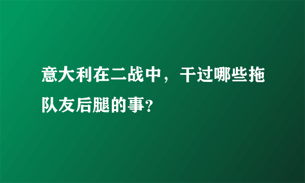 意大利在二战中，干过哪些拖队友后腿的事？