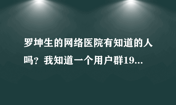 罗坤生的网络医院有知道的人吗？我知道一个用户群19802258。谁去过了？