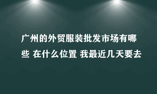 广州的外贸服装批发市场有哪些 在什么位置 我最近几天要去