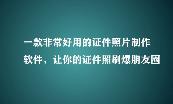 一款非常好用的证件照片制作软件，让你的证件照刷爆朋友圈