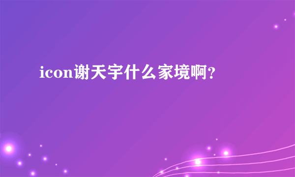 icon谢天宇什么家境啊？