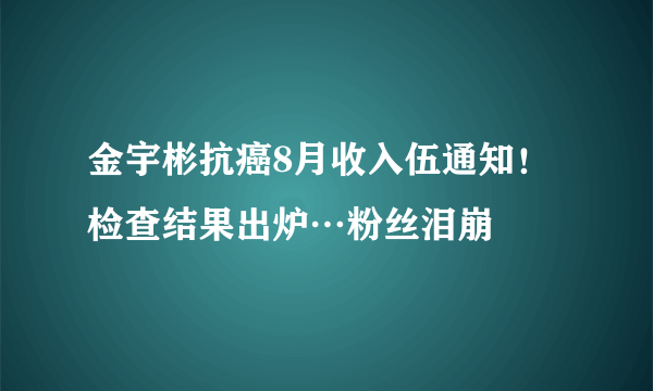 金宇彬抗癌8月收入伍通知！检查结果出炉…粉丝泪崩