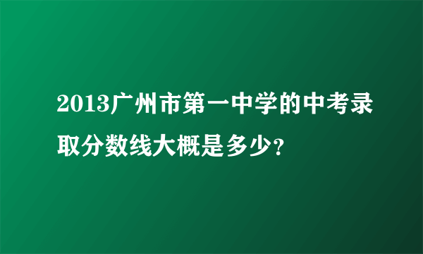 2013广州市第一中学的中考录取分数线大概是多少？