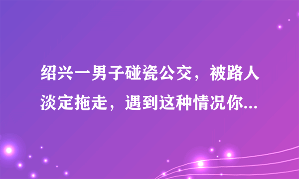 绍兴一男子碰瓷公交，被路人淡定拖走，遇到这种情况你会怎么做？