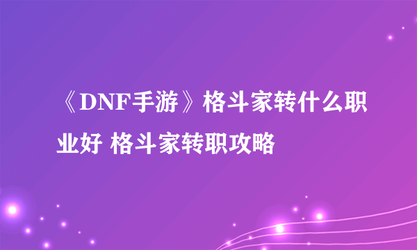 《DNF手游》格斗家转什么职业好 格斗家转职攻略