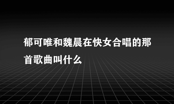 郁可唯和魏晨在快女合唱的那首歌曲叫什么