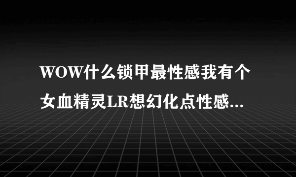 WOW什么锁甲最性感我有个女血精灵LR想幻化点性感的装备 具体点给个名字~~谢谢各位大虾了！