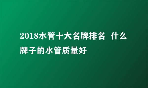 2018水管十大名牌排名  什么牌子的水管质量好