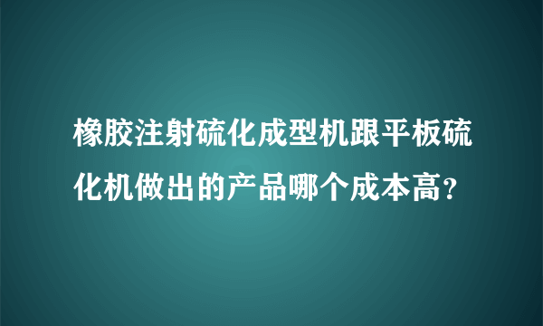 橡胶注射硫化成型机跟平板硫化机做出的产品哪个成本高？