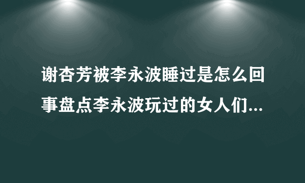 谢杏芳被李永波睡过是怎么回事盘点李永波玩过的女人们都有谁_飞外网