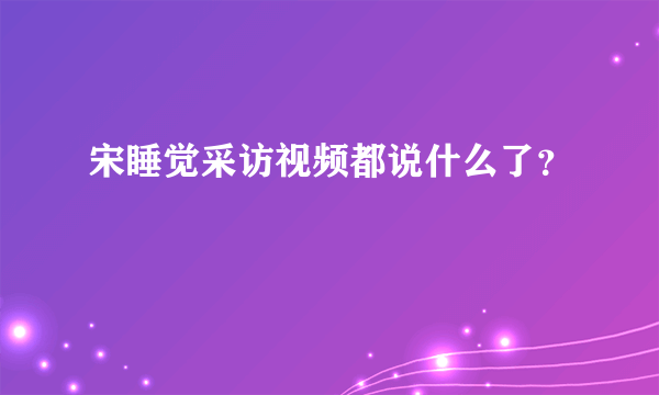 宋睡觉采访视频都说什么了？