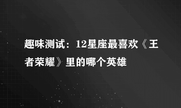 趣味测试：12星座最喜欢《王者荣耀》里的哪个英雄