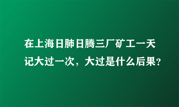 在上海日肺日腾三厂矿工一天记大过一次，大过是什么后果？