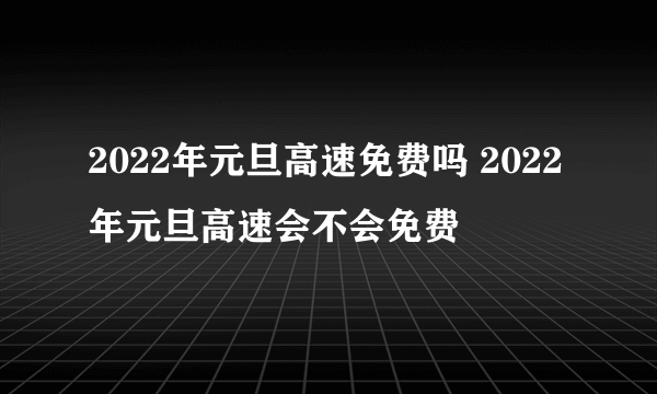 2022年元旦高速免费吗 2022年元旦高速会不会免费