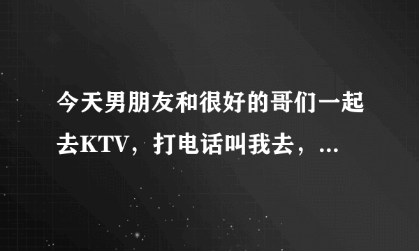 今天男朋友和很好的哥们一起去KTV，打电话叫我去，我回绝勒，做的是不是有点太过啦？