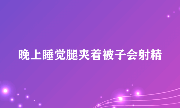 晚上睡觉腿夹着被子会射精