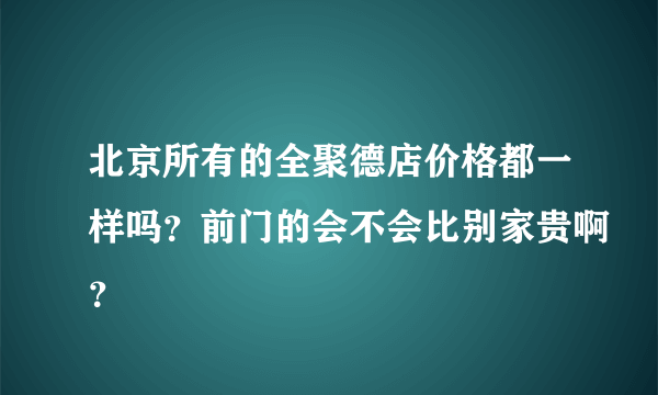 北京所有的全聚德店价格都一样吗？前门的会不会比别家贵啊？