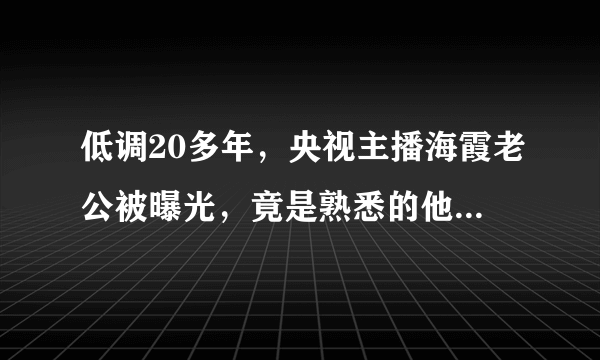 低调20多年，央视主播海霞老公被曝光，竟是熟悉的他，难怪不公开