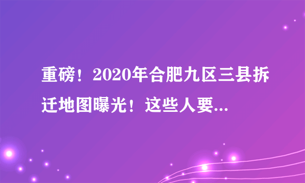 重磅！2020年合肥九区三县拆迁地图曝光！这些人要暴富……