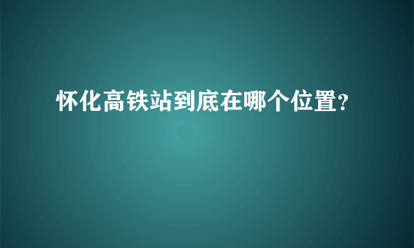 怀化高铁站到底在哪个位置？