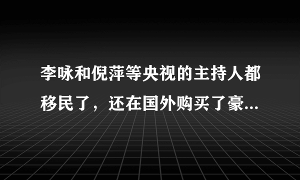 李咏和倪萍等央视的主持人都移民了，还在国外购买了豪宅，他们这么多钱怎么来的？