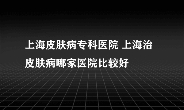 上海皮肤病专科医院 上海治皮肤病哪家医院比较好