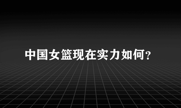 中国女篮现在实力如何？