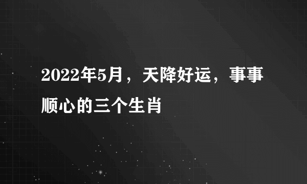 2022年5月，天降好运，事事顺心的三个生肖