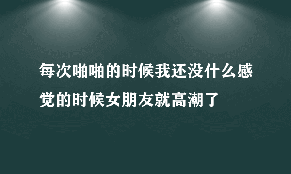 每次啪啪的时候我还没什么感觉的时候女朋友就高潮了