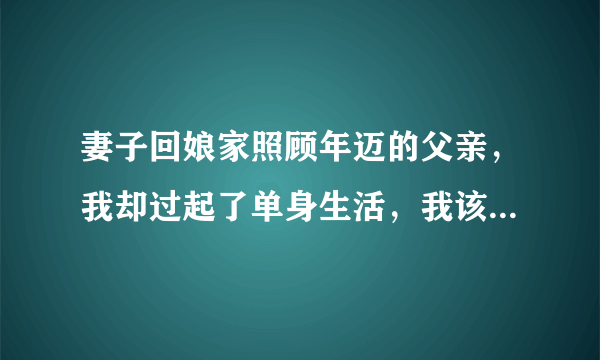 妻子回娘家照顾年迈的父亲，我却过起了单身生活，我该怎么办？