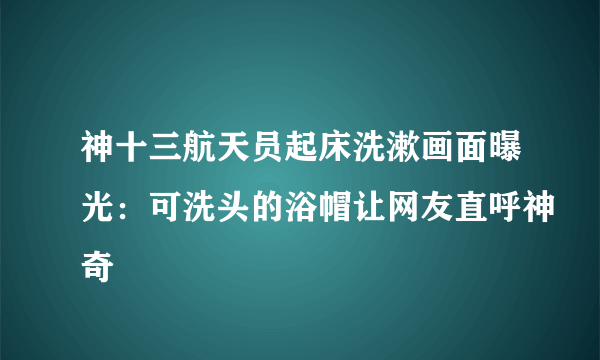 神十三航天员起床洗漱画面曝光：可洗头的浴帽让网友直呼神奇