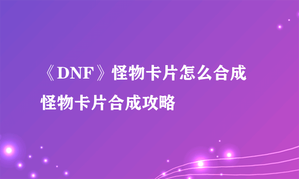 《DNF》怪物卡片怎么合成 怪物卡片合成攻略