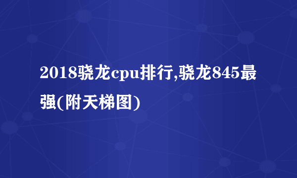 2018骁龙cpu排行,骁龙845最强(附天梯图)