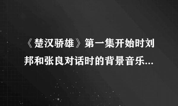 《楚汉骄雄》第一集开始时刘邦和张良对话时的背景音乐是什么？可以发个给我吗？谢谢