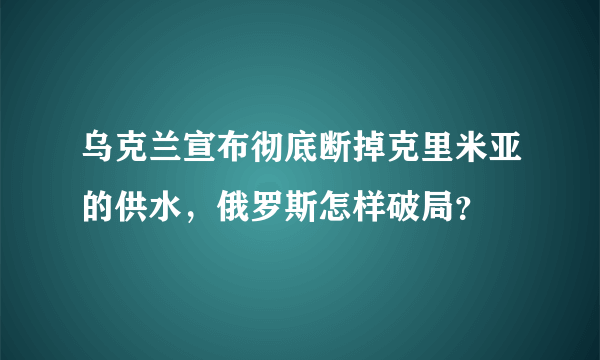 乌克兰宣布彻底断掉克里米亚的供水，俄罗斯怎样破局？