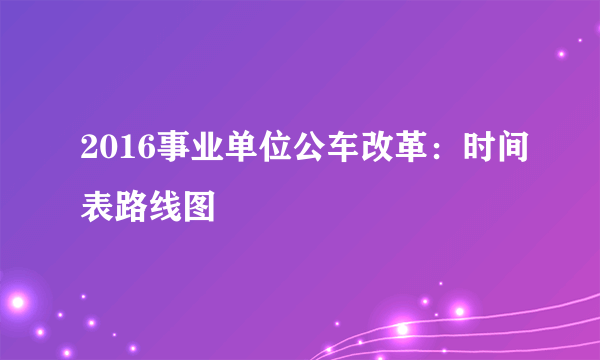 2016事业单位公车改革：时间表路线图