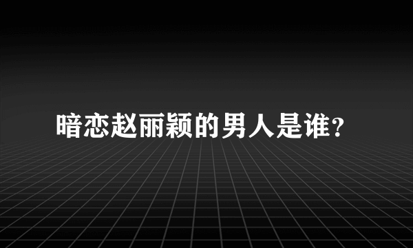 暗恋赵丽颖的男人是谁？