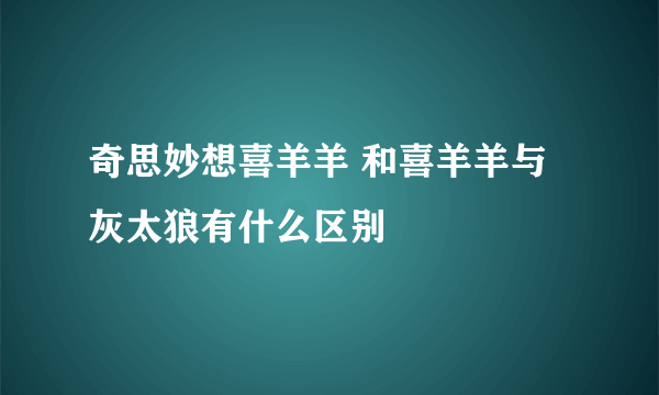 奇思妙想喜羊羊 和喜羊羊与灰太狼有什么区别