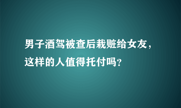 男子酒驾被查后栽赃给女友，这样的人值得托付吗？