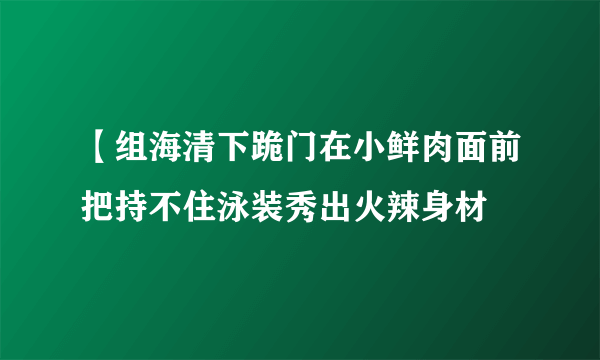 【组海清下跪门在小鲜肉面前把持不住泳装秀出火辣身材