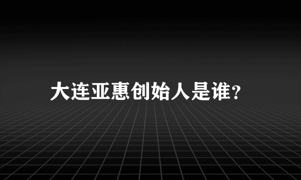 大连亚惠创始人是谁？