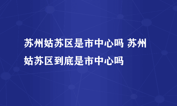 苏州姑苏区是市中心吗 苏州姑苏区到底是市中心吗