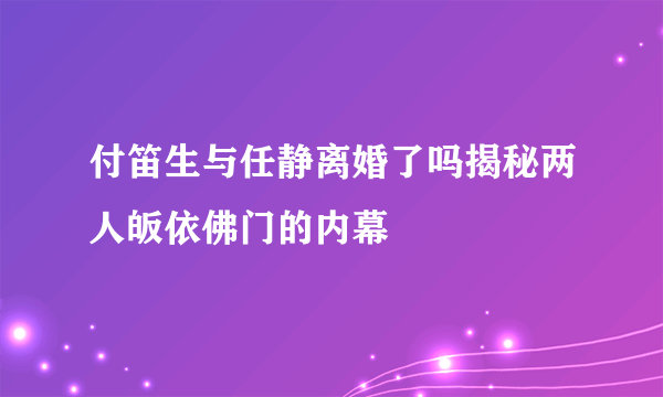 付笛生与任静离婚了吗揭秘两人皈依佛门的内幕