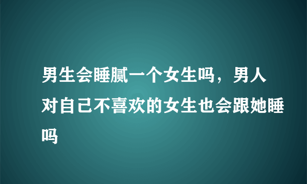 男生会睡腻一个女生吗，男人对自己不喜欢的女生也会跟她睡吗