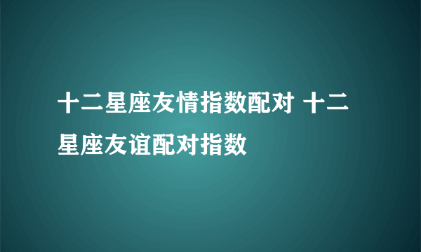 十二星座友情指数配对 十二星座友谊配对指数