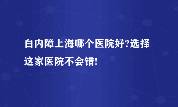 白内障上海哪个医院好?选择这家医院不会错!