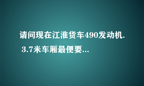 请问现在江淮货车490发动机. 3.7米车厢最便要几多钱.和在那里有车订？