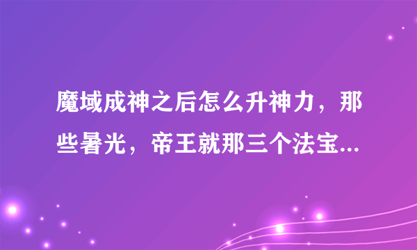 魔域成神之后怎么升神力，那些暑光，帝王就那三个法宝怎么升星啊？