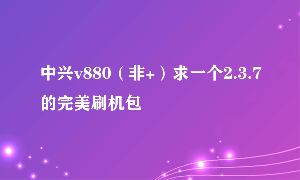 中兴v880（非+）求一个2.3.7的完美刷机包